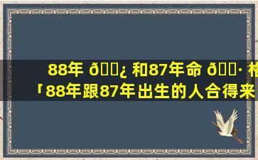 88年 🌿 和87年命 🕷 格「88年跟87年出生的人合得来吗」